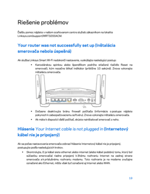 Page 69619 
 
Riešenie problémov  
Ďalšiu pomoc nájdete v  našom oceňovanom centre služieb zákazníkom na  lokalite 
Linksys.com/support/WRT3200ACM.  
Your router was not successfully set up (Inštalácia 
smerovača nebola úspešná) 
Ak služba Linksys Smart Wi-Fi nedokončí nastavenie, vyskúšajte nasledujúci postup:  
•  
Kancelárskou spinkou alebo špendlíkom podržte stlačené  tlačidlo Reset na 
smerovači, kým nezačne blikať indikátor (približne 10 sekúnd). Znova vykonajte 
inštaláciu smerovača.  
 
•  
Dočasne...