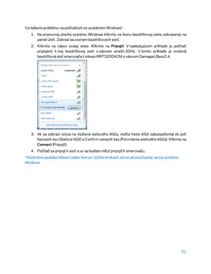 Page 69821 
 
Vyriešenie problému na počítač och so systémom Windows*: 
1.  
Na pracovnej ploche systému Windows kliknite na ikonu bezdrôtovej siete zobrazenej na 
paneli úloh. Zobrazí sa zoznam bezdrôtových sietí.  
2.  
Kliknite na názov svojej siete. Kliknite na Pripojiť . V nasledujúcom príklade je počítač 
prip ojený k  inej bezdrôtovej sieti s  názvom wraith_5GHz. V  tomto príklade je zvolená 
bezdrôtová sieť smerovača Linksys WRT3200ACM s  názvom Damaged_Beez2.4.  
 
3.  
Ak sa zobrazí výzva na vloženie...