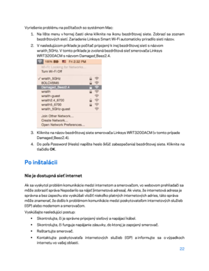 Page 69922 
 
Vyriešenie problému na počítačoch so systémom Mac:  
1.  
Na lište menu v  hornej časti okna kliknite na ikonu bezdrôtovej siete. Zobrazí sa zoznam  
bezdrôtových sietí. Zariadenie Linksys Smart Wi -Fi automaticky priradilo sieti názov.  
2.  
V  nasledujúcom príklade je počítač pripojený k  inej bezdrôtovej sieti s  názvom 
wraith_5GHz. V  tomto príklade je zvolená bezdrôtová sieť smerovača Linksys 
WRT3200ACM s  ná zvom Damaged_Beez2.4.  
 
3.  
Kliknite na názov bezdrôtovej siete smerovača...