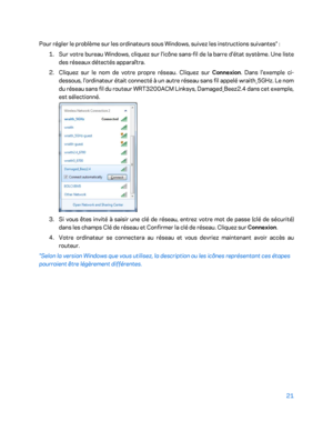 Page 7121 
 
Pour régler le problème sur les ordinateurs sous Windows, suivez les instructions suivantes*  : 
1.  
Sur votre bureau Windows, cliquez sur l'icône sans -fil de la barre d'état système. Une liste 
des réseaux détectés apparaîtra.  
2.  
Cliquez sur le nom de votre propre réseau. Cliquez sur Connexion. Dans l'exemple ci -
dessous, l'ordinateur était connecté à un autre réseau sans fil appelé wraith_5GHz. Le nom 
du réseau sans fil du routeur WRT3200ACM Linksys, Damaged_Beez2.4 dan s...