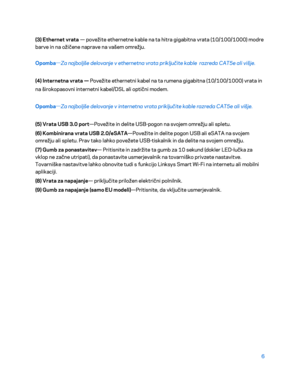 Page 7086 
 
(3) Ethernet vrata  — povežite ethernetne kable na ta hitra gigabitna vrata (10/100/1000) modre  
barve in na ožičene naprave na vašem omrežju.  
Opomba —
Za najboljše delovanje v ethernetna vrata priključite kable  razreda CAT5e ali višje.  
(4) Internetna vrata —  Povežite ethernetni kabel na ta rumena gigabitna (10/100/1000) vrata in 
na širokopasovni internetni kabel/DSL ali optični modem.  
Opomba —
Za najboljše delovanje v internetna vrata priključite kable razreda CAT5e ali višje.
 
(5) Vrata...