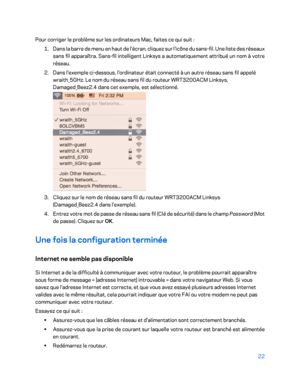 Page 7222 
 
Pour corriger le problème sur les ordinateurs Mac, faites ce qui suit  : 
1.  
Dans la barre de menu en haut de l'écran, cliquez sur l'icône du sans- fil. Une liste des réseaux 
sans fil apparaîtra. Sans -fil intelligent Linksys a automatiquement attribué un nom à votre 
réseau.  
2.  
Dans l'exemple ci -dessous, l'ordinateur était connecté à un autre réseau sans fil appelé 
wraith_5GHz. Le nom du réseau sans fil du routeur WRT3200ACM Linksys, 
Damaged_Beez2.4 dans cet exemple, est...