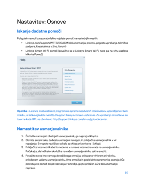 Page 71210 
 
Nastavitev: Osnove  
Iskanje dodatne pomoči  
Poleg teh navodil za uporabo lahko najdete pomoč na naslednjih mestih:  
•  
Linksys.com/support/WRT3200ACM (dokumentacija, prenosi, pogosta vprašanja, tehnična 
podpora, klepetalnica v živo, forumi)  
•  
Linksys Smart Wi -Fi pomoč (povežite se z Linksys Smart Wi -Fi, nato pa na vrhu zaslona 
kliknite Pomoč)  
 
Opomba—Licence in obvestila za programsko opremo neodvisnih izdelovalcev, uporabljeno v tem 
izdelku, si lahko ogledate na...