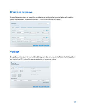 Page 72018 
 
Brezžična povezava  
Omogoča vam konfigurirati brezžično omrežje usmerjevalnika. Spremenite lahko način zaščite, 
geslo, filtriranje MAC in naprave povežete s fun kcijo Wi-Fi Protected Setup™.  
 
Varnost 
Omogoča vam konfigurirati varnost brezžičnega omrežja usmerjevalnika. Nastavite lahko požarni 
zid, nastavitve VPN in določite lastne nastavitve za programe in igre.  
 
    