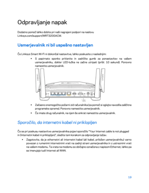 Page 72119 
 
Odpravljanje napak  
Dodatno pomoč lahko dobite p ri naši nagrajeni podpori na naslovu 
Linksys.com/support/WRT3200ACM.  
Usmerjevalnik ni bil uspešno nastavljen  
Če Linksys Smart Wi-Fi ni dokončal nastavitve, lahko poskusite z naslednjim:  
•  
S papirnato sponko pritisnite in zadržite gumb za ponastavitev na vaše m 
usmerjevalniku, dokler LED -lučka ne začne utripati (pribl. 10 sekund). Ponovno 
namestite usmerjevalnik.  
 
•  
Začasno onemogočite požarni zid računalnika (za pomoč si oglejte...