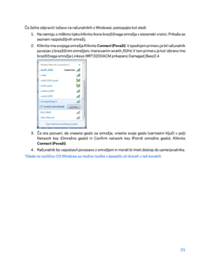 Page 72321 
 
Če želite odpraviti težavo na računalnikih z Windowsi, postopajte kot sledi:  
1.  
Na namizju z miškino tipko kliknite ikono brezžičnega omrežja v sistemski vrstici. Prikaže se 
seznam razpoložljivih  omrežij. 
2.  
Kliknite ime svojega omrežja Kliknite  Connect (Poveži). V spodnjem primeru je bil računalnik 
povezan z brezžičnim omrežjem, imenovanim wraith_5GHz V tem primeru je kot izbrano ime 
brezžičnega omrežja Linksys WRT3200ACM prikazano Damaged_Beez2.4  
 
3.  
Če ste pozvani, da vnesete...