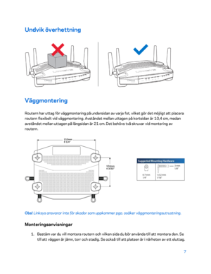 Page 7347 
 
Undvik överhettning  
 
Väggmontering 
Routern har uttag för väggmontering på undersidan av varje fot, vilket gör det möjligt att placera 
routern flexibelt vid väggmontering. Avståndet mellan uttagen på kortsidan är 10,4 cm, medan 
avståndet mellan uttagen på långsidan är 21 cm. Det behövs två skruvar vid montering av 
routern. 
 
Obs! Linksys ansvarar inte för skador som uppkommer pga. osäker väggmonteringsutrustning.  
Monteringsanvisningar 
1. 
Bestäm var du vill montera routern och vilken sida...