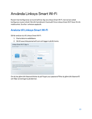 Page 74013 
 
Använda Linksys Smart Wi -Fi  
Routern kan konfigureras var du än befinner dig via Linksys Smart Wi -Fi, men du kan också 
konfigurera routern direkt från ditt hemnätverk. Eventuellt finns Linksys Smart Wi- Fi även för din 
mobila enhet. Se efter i enhetens appbutik.  
Ansluta till Linksys Smart Wi-Fi  
Så här ansluter du till Linksys Smart Wi -Fi:  
1.  
Starta datorns webbläsare.  
2.  
Gå till www.linksyssmartwifi.com och logga in på ditt konto.  
 
Om du har glömt ditt lösenord klickar du på...