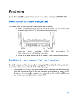 Page 74619 
 
Felsökning 
Du kan få mer hjälp från vår prisbelönta kundsupport på  Linksys.com/support/WRT3200ACM.  
Installationen av routern misslyckades 
Om Linksys Smart Wi-Fi  inte slutförde installationen provar du följande:  
•  
Håll in återställningsknappen på routern med ett uträtat gem eller liknande tills 
lysdioden börjar blinka (ca 10 sekunder). Installera routern igen.  
 
•  
Avaktivera datorns brandvägg tillfälligt (läs anvisningarna för 
säkerhetsprogramvaran). Installera routern igen.  
•  
Om...