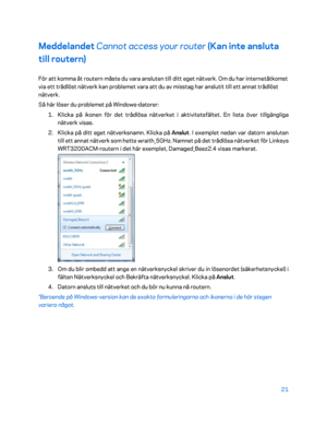 Page 74821 
 
Meddelandet  Cannot access your router  (Kan inte ansluta 
till routern)  
För att komma åt routern måste du vara ansluten till ditt eget nätverk. Om du har internetåtkomst 
via ett trådlöst nätverk kan problemet vara att du av misstag har anslutit till ett annat trådlöst 
nätverk. 
Så här löser du problemet på Windows- datorer: 
1.  
Klicka på ikonen för det trådlösa nätverket i aktivitetsfältet. En lista över tillgängliga 
nätverk visas.  
2.  
Klicka på ditt eget nätverksnamn. Klicka på  Anslut....