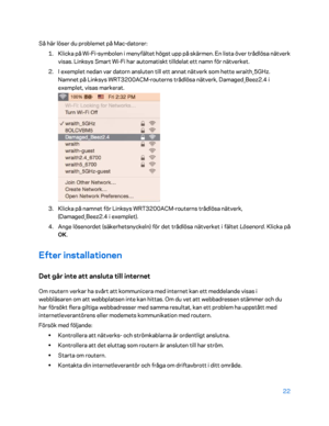 Page 74922 
 
Så här löser du problemet på Mac -datorer:  
1.  
Klicka på Wi -Fi -symbolen i menyfältet högst upp på skärmen. En lista över trådlösa nätverk 
visas. Linksys Smart Wi -Fi har automatiskt tilldelat ett namn för nätverket.  
2.  
I exemplet nedan var datorn ansluten till ett annat nätverk som hette wraith_5GHz. 
Namnet på Linksys WRT3200ACM -routerns trådlösa nätverk, Damaged_Beez2.4 i 
exemplet, visas markerat.  
 
3.  
Klicka på namnet för Linksys WRT3200ACM -routern s trådlösa nätverk,...