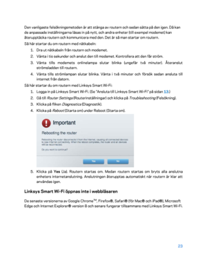 Page 75023 
 
Den vanligaste felsökningsmetoden är att stänga av routern och sedan sätta på den igen. Då kan 
de anpassade inställningarna läsas in på nytt, och andra enheter (till exempel modemet) kan 
återupptäcka routern och kommunicera med den. Det är så  man startar om routern.  
Så här startar du om routern med nätkabeln:  
1.  
Dra ut nätkabeln från routern och modemet.  
2.  
Vänta i tio sekunder och anslut den till modemet. Kontrollera att den får ström.  
3.  
Vänta tills modemets onlinelampa slutar...