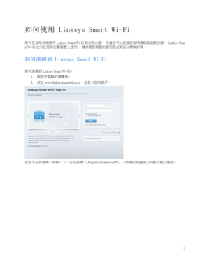 Page 76412
 
  如何使用  Linksys Smart Wi-Fi 
您可在全球各地使用  Linksys Smart Wi-Fi 設定路由器，不過也可以直接從家用網路設定路由器。  Linksys Sma
rt Wi- Fi 也可在您的行動裝置上使用。  請參閱您裝置的應用程式商店以瞭解詳情。  
如何連線到  Linksys Smart Wi- Fi 
如何連線到  Linksys Smart Wi- Fi：  
1.   開啟您電腦的瀏覽器。
 
2.   前往
 www.linksyssmartwifi.com
，並登入您的帳戶。  
 
若您不記得密碼，請按一下「忘記密碼？ (
Forgot your password?)」，然後依照畫面上的指示進行復原。   