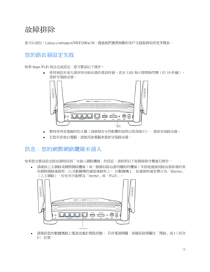 Page 77018
 
  故障排除  
您可以前往： Linksys.com/support/WRT3200ACM ，透過我們獲獎無數的客戶支援服務取得更多幫助。  
您的路由器設定失敗  
如果 Smart Wi- Fi 無法完成設定，您可嘗試以下操作：  
   使用迴紋針或大頭針按住路由器的重設按鈕，直至
  LED 指示燈開始閃爍（約  10  秒鐘）。  
重新安裝路由器。  
 
   暫時停用您電腦的防火牆（請參閱安全性軟體的說明以取得指引）。
 重新安裝路由器。  
   若您有其他台電腦，請使用該電腦來重新安裝路由器。
 
訊息：您的網際網路纜線未插入  
如果您在嘗試設定路由器時收到「未插入網路纜線」的訊息，請按照以下故障排除步驟進行操作。  
   請確保乙太網路或網際網路纜線（或一條類似路由器所隨附的纜線）牢固地連接到路由器背後的黃
色網際網路連接埠，以及數據機的適當連接埠上。
 於數據機上，此連接埠通常標示為「 Ethernet」
（乙太網路），但也有可能標為「 Internet」或「WAN 」。  
 
   請確保您的數據機接上電源並處於開啟狀態。...