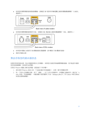 Page 77119
 
  
  如果您的網際網路服務需連接纜線，請確認
  ISP 提供的同軸電纜已連接到纜線數據機的「 CABLE」
連接埠上。   
 
   如果您的網際網路服務使用
 DSL，請確保  DSL 電話線已連接到數據機的「 DSL」連接埠上。  
 
   如果您的電腦之前使用
 USB 纜線連接至數據機，請中斷該  USB 纜線的連線。  
   重新安裝路由器。
 
無法存取您的路由器訊息  
如需存取您的路由器，您必須連接到您自己的網路。  如果您目前使用無線網際網路連線，您可能意外連接
到其他無線網路，因而發生此問題。  
若要在  Windows  電腦上解決此問題，請您進行下列步驟 *：  
1.   請在您的
 Windows  桌面上按一下系統託盤中的無線圖示。  出現一個可用網路清單。  
2.   按一下您自己的網路名稱。
 按下「連線」。  在下文所示的範例中，該電腦已連線到另一個名為「 w
raith_5GHz 」的無線網路。  本範例顯示我們選擇了名為「 Damaged_Beez2.4」的  Linksys  WRT3200AC
M  路由器無線網路。   