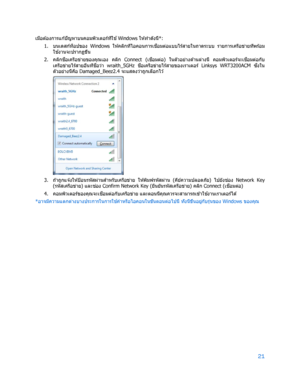 Page 79721 
 
เมื่อต ้องการแก ้ปัญหาบนคอมพ ิวเตอร์ที่ใช ้
  Windows  ให ้ทําดังนี้*: 
1.  
บนเดสก์ท็อปของ  Windows ให ้คล ิกที่ไอคอนการเช ื่
อมต่อแบบไร ้สายในถาดระบบ  รายการเครือข่ายที่พร ้อม
ใช ้
งานจะปรากฏข ึ้น  
2.  
คล ิกช ื่
อเครือข่ายของคุณเอง  คล ิก  Connect  (เชื่
อมต่อ)  ในตัวอย่างด ้านล่างนี้  คอมพ ิวเตอร์จะเช ื่
อมต่อกับ
เครือข่ายไร ้สายอื่นที่ช ื่
อว่า  wraith_5GHz  ชื่
อเครือข ่ายไร ้สายของเราเตอร์  Linksys  WRT3200ACM ซึ่
งใน
ตัวอย่างนี้ค ือ  Damaged_Beez2.4  จะแสดงว่าถูกเล ือกไว ้ 
 
3.  
ถ...