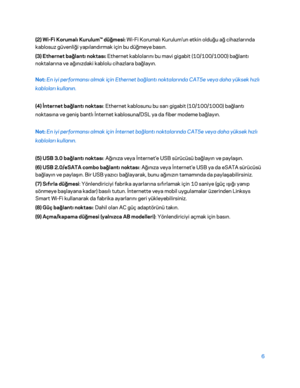 Page 8076 
 
(2) Wi -Fi Korumalı Kurulum™ düğmesi: Wi -Fi Korumalı Kurulum'un etkin olduğu ağ cihazlarında 
kablosuz güvenliği yapılandırmak için bu düğmeye basın.  
( 3) Ethernet bağlantı noktası: Ethernet kablolarını bu mavi gigabit (10/100/1000) bağlantı 
noktalarına ve ağınızdaki kablolu cihazlara bağlayın.  
Not:  En iyi performansı almak için Ethernet bağlantı noktalarında CAT5e veya daha yüksek hızlı 
kabloları kullanı n. 
(4) İnternet bağlantı noktası : Ethernet kablosunu bu sarı gigabit...