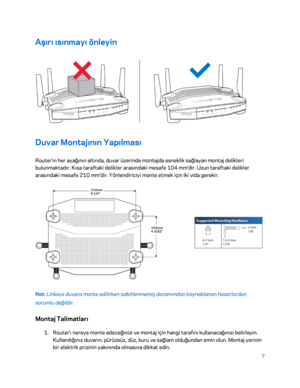 Page 8087 
 
Aşırı ısınmayı önleyin  
 
Duvar Montajının Yapılması 
Router'ın her ayağının altında, duvar üzerinde montajda esneklik sağlayan montaj delikleri 
bulunmaktadır. Kısa taraftaki delikler arasındaki mesafe 104 mm'dir. Uzun taraftaki delikler 
arasındaki mesafe 210 mm'dir. Yönlendiriciyi monte etmek için iki vida gerekir.  
 
Not: Linksys duvara monte edilirken sabitlenmemiş donanımdan kaynaklanan hasarlardan 
sorumlu değildir.  
Montaj Talimatları 
1. 
Router'ı nereye monte edeceğinizi...