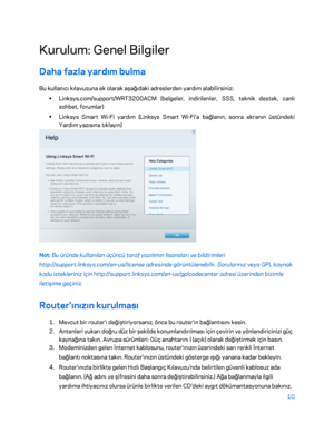 Page 81110 
 
Kurulum: Genel Bilgiler  
Daha fazla yardım bulma  
Bu kullanıcı kılavuzuna ek olarak aşağıdaki adreslerden  yardım alabilirsiniz: 
•  
Linksys.com/support/WRT3200ACM (belgeler, indirilenler, SSS, teknik destek, canlı 
sohbet, forumlar)  
•  
Linksys Smart Wi -Fi yardım (Linksys Smart Wi -Fi'a bağlanın, sonra ekranın üstündeki 
Yardım yazısına tıklayın)  
 
Not: Bu üründe kullanılan üçüncü taraf yazılımın lisansları ve bildirimleri 
http://support.linksys.com/en -us/license adresinde...