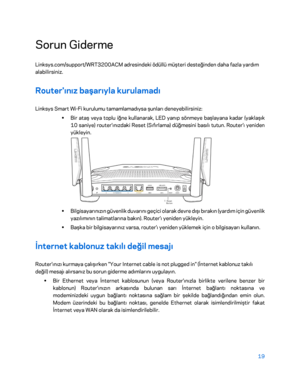 Page 82019 
 
Sorun Giderme  
Linksys.com/support/WRT3200ACM adresindeki ödüllü müşteri des teğinden daha fazla yardım 
alabilirsiniz.  
Router'ınız başarıyla kurulamadı 
Linksys Smart Wi -Fi kurulumu tamamlamadıysa şunları deneyebilirsiniz:  
•  
Bir ataş veya toplu iğne kullanarak, LED yanıp sönmeye başlayana kadar (yaklaşık 
10 saniye) router'ınızdaki Res et (Sıfırlama) düğmesini basılı tutun. Router'ı yeniden 
yükleyin.  
 
•  
Bilgisayarınızın güvenlik duvarını geçici olarak devre dışı bırakın...