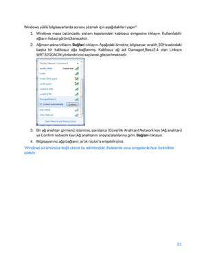 Page 82221 
 
Windows yüklü bilgisayarlarda sorunu çözmek için aşağıdakil eri yapın*: 
1.  
Windows masa üstünüzde, sistem tepsisindeki kablosuz simgesine tıklayın. Kullanılabilir 
ağların listesi görüntülenecektir.  
2.  
Ağınızın adına tıklayın. Bağlan 'ı tıklayın. Aşağıdaki örnekte, bilgisayar, wraith_5GHz adındaki 
başka bir kablosuz ağa ba ğlanmış. Kablosuz ağ adı Damaged_Beez2.4 olan Linksys 
WRT3200ACM yönlendiricisi seçilerek gösterilmektedir.  
 
3.  
Bir ağ anahtarı girmeniz istenirse, parolanızı...