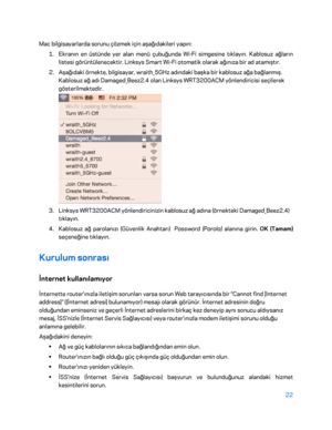 Page 82322 
 
Mac bilgisayarlarda sorunu çözmek için aşağıdakileri yapın:  
1.  
Ekranın en üstünde yer alan menü çubuğunda Wi -Fi simgesine tıklayın. Kablosuz ağların 
listesi görüntülenecektir . Linksys Smart Wi-Fi otomatik olarak ağınıza bir ad atamıştır.  
2.  
Aşağıdaki örnekte, bilgisayar, wraith_5GHz adındaki başka bir kablosuz ağa bağlanmış. 
Kablosuz ağ adı Damaged_Beez2.4 olan Linksys WRT3200ACM yönlendiricisi seçilerek 
gösterilmektedir.  
 
3.  
Linksys WRT3200ACM yönlendiricinizin kablosuz ağ adına...