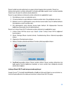 Page 82423 
 
Router'ınızdaki sorunları gidermenin en yaygın yöntemi kapatıp tekrar açmaktır. Router'ınız 
böylece özel ayarlarını yeniden yükleyebilir ve (modem gibi) diğer aygıtlar router'ı yeniden keşfedip 
iletişim kurar. Bu işlem ön yükleme olarak adlandırılır.  
Router'ınızı güç kablosunu kullanarak yeniden yüklemek için aşağıdakileri yapın:  
1.  
Güç  kablosunu router ve modemden ayırın.  
2.  
10 saniye bekleyin ve güç kablosunu modeme yeniden takın. Güç gittiğinden emin olun.  
3....