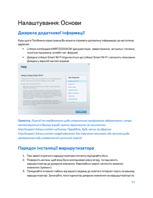 Page 83711 
 
Налаштування: Основи  
Джерела додаткової інформації  
Крім ц\fого Посі\bника користувача Ви можете отримати допоміжну інформацію за наступною 
адресою: 
•  
Linksys.com/support/WRT3200ACM (документація, завантаження, актуал\fні питання, 
технічна підтримка, онлайн- чат, форуми) 
•  
Довідка Linksys Smart Wi -Fi (підключіт\fся до Linksys Smart Wi- Fi і натисніт\f посилання 
Довідка у верхній частині екрана)  
 
Примітка. Ліцензії та по\fідомлення щодо стороннього програмного забезпечення, котре...