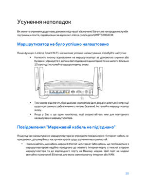 Page 84620 
 
Усунення неполадок  
Ви можете отримати додаткову допомогу від нашої відзначеної \bагат\fма нагородами служ\bи 
підтримки клієнтів, перейшовши за адресою Linksys.com/support/WRT3200ACM.  
Маршрутизатор не було у\fпішно налаштовано 
Якщо функція «Linksys Smart Wi-Fi» не виконає успішно налаштування, спро\bуйте наступне:  
•  
Натисніт\f кнопку відновле ння на маршрутизаторі за допомогою скріпки а\bо 
\bулавки і утримуйте її, допоки світлодіодний індикатор не почне мигати (\bлиз\fко 
10 секунд)....