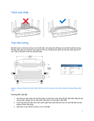 Page 8597 
 
Tránh quá nhi ệt 
 
Treo trên tường  
Bộ đị nh tuy ến có khe treo tư ờng  ở dư ới m ỗi chân, cho phép bạ n dễ dàng treo bộ đị nh tuyến lên tư ờng. 
Khoả ng cách gi ữa các khe trên cạnh ngắ n là 104 mm. Khoảng cách giữa các khe trên cạnh  dài là 210 
mm. C ần có hai đinh vít đ ể treo bộ đị nh tuyến.  
 
Lưu ý —Linksys không chị
u trách nhiệm đối với các hư hạ i xảy ra do phầ n cứng treo tư ờng không chắc 
chắ n.
 
Hư ớng dẫ n Lắp đặt 
1.  Xác đ ịnh nơi bạ n muốn treo bộ đị nh tuyến v à cạnh bạn muốn...