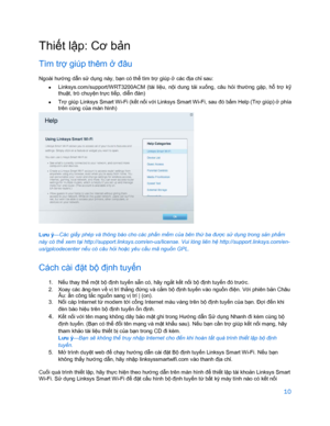 Page 86210 
 
Thi ết l ập: Cơ b ản 
Tìm trợ giúp thêm  ở đâu  
Ngoài hư ớng dẫ n sử dụ ng này, bạ n có thể tìm tr ợ giúp  ở các đ ịa ch ỉ sau:  
•  
Linksys.com/support/WRT3200ACM  (tài  li ệu,  nộ i  dung  t ải xu ống,  câu  hỏ i thư ờng  gặ p,  hỗ  trợ  kỹ 
thuậ t, trò chuy ện tr ực ti ếp, di ễn đàn)  
•  
Trợ giúp Linksys Smart Wi-Fi (k ết n ối v ới Linksys Smart Wi-Fi, sau đó bấ m Help (Trợ giúp) ở phía 
trên cùng c ủa màn hình)  
 
Lưu ý—Các giấ
y phép và thông báo cho các phầ n mềm củ a bên th ứ ba đư ợc...