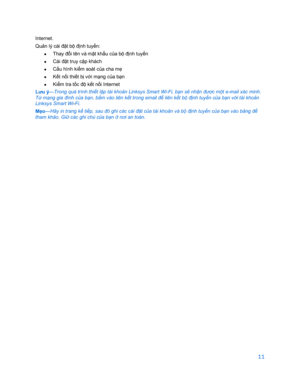 Page 86311 
 
Internet.  
Qu ản lý cài đ ặt b ộ đị nh tuy ến:  
•  
Thay đổ i tên và m ật kh ẩu c ủa bộ đị nh tuyến 
•  
Cài đặ t truy cậ p khách 
•   Cấ
u hình ki ểm soát c ủa cha m ẹ 
•   Kế
t nối thi ết b ị vớ i mạng c ủa bạn 
•   Kiể
m tra t ốc độ kế t nối Internet  
Lưu ý —Trong quá trình 
thiết lập tài khoản Linksys  Smart Wi-Fi , b ạn s ẽ nhậ n đư ợc mộ t e-mail xác minh. 
Từ mạ ng gia đình c ủa bạ n, bấm vào liên kết trong email để  liên kết bộ định tuyến c ủa bạ n với tài khoả n 
Linksys Smart Wi -Fi....