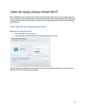 Page 86513 
 
Cách s ử dụng Linksys Smart Wi -Fi  
Bạ n có thể  đặt cấu hình bộ định tuyến t ừ bất kỳ đâu trên thế  giới bằng cách s ử dụng Linksys Smart Wi-
Fi, tuy nhiên bạ n cũng có thể đặ t cấu hình cho bộ đị nh tuyến tr ực ti ếp t ừ mạ ng gia đình. B ạn c ũng có thể 
sử dụ ng Linksys Smart Wi-Fi trên thi ết b ị di độ ng. Xem c ửa hàng  ứng dụ ng của thiết bị c ủa bạ n để  biết 
thêm thông tin.  
Cách kết n ối v ới Linksys Smart Wi -Fi  
Để kế t nối v ới Linksys Smart Wi- Fi: 
1.   Mở  trình duyệt web trên...