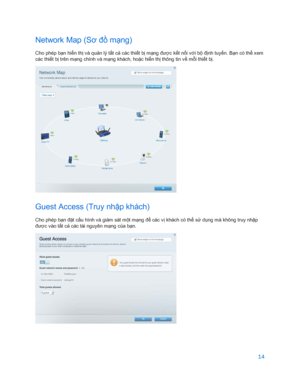Page 86614 
 
Network  Map (Sơ đồ mạ ng) 
Cho phép bạn hiển thị  và quả n lý tất c ả các thi ết b ị mạ ng đư ợc kế t nối v ới bộ đị nh tuy ến. B ạn có thể  x em 
các thi ết b ị trên m ạng chính và m ạng khách, hoặ c hiển thị  thông tin v ề mỗi thiết b ị. 
 
Guest Access (Truy nhậ p khách) 
Cho phép bạn đặt cấu hình và giám sát m ột m ạng để  các vị khách có thể sử dụ ng mà không truy nhậ p 
đư ợc vào t ất c ả các tài nguyên m ạng c ủa bạ n. 
  