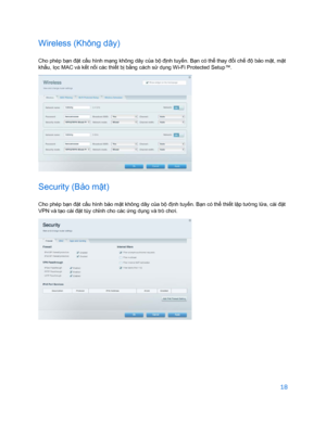 Page 87018 
 
Wireless (Không dây)  
Cho phép bạn đặt cấu hình m ạng không dây c ủa bộ đị nh tuyến. B ạn có th ể thay đổ i chế độ bả o mật, m ật 
khẩ u, lọc MAC và kế t nối các thi ết b ị bằ ng cách s ử dụng Wi-Fi Protected Setup™.  
 
Security (Bảo m ật)  
Cho phép bạ n đặt cấu hình bảo mật không dây c ủa bộ đị nh tuyến. B ạn có thể  thiết l ập tư ờng lử a, cài đ ặt 
VPN và t ạo cài đặ t tùy chỉnh cho các  ứng dụ ng và trò chơi.  
 
    