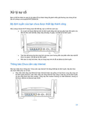 Page 87119 
 
Xử  lý sự cố 
Bạn có thể  tìm thêm tr ợ giúp t ừ bộ phận hỗ  trợ  khách hàng đã giành nhi ều  giải thư ởng c ủa chúng tôi t ại 
đị a ch ỉ Linksys.com/support/WRT3200ACM.  
Bộ định tuy ến c ủa bạ n chưa đư ợc thi ết l ập thành công  
Nếu Linksys Smart Wi -Fi không hoàn t ất thiết lập, b ạn có thể  thử  cách sau:  
•   Ấn và gi
ữ nút Reset (Đặ t lại) trên bộ định tuyến bằ ng một cây k ẹp gi ấy hoặ c đinh ghim cho 
đế n khi đèn LED bắ t đầu nhấ p nháy (khoả ng 10 giây). Cài đặ t lại b ộ đị nh tuy ến....