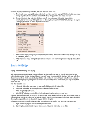 Page 87422 
 
Để khắ c phục sự cố  trên máy tính Mac, hãy làm theo các bướ c sau: 
1.   Trên thanh menu ngang trên cùng màn hình, hãy bấ m vào biểu tư ợng Wi- Fi. Danh sách các m ạng 
không dây s ẽ xu ất hi ện. Linksys Smart Wi-Fi đã tự độ ng gán tên cho mạng c ủa bạ n. 
2.   Trong ví dụ  dưới đây, máy tính đã đư ợc kế t nối vào m ột m ạng không dây khác có tên 
wr aith_5GHz. Tên mạng không dây c ủa bộ định tuyến Linksys W RT3200ACM, trong ví d ụ này là 
Damaged_Beez2.4, đã đư ợc ch ọn như minh họ a. 
 
3.   Bấ...