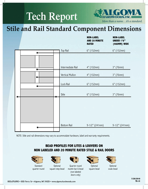 Page 18Tech Report
800.678.8910 • 1001 Perry St • Algoma, WI 54201 • www.algomahardwoods.com7/20/2010
TR-18
Stile and Rail Standard Component Dimensions
NON-LABEL 
AND 20 MINUTE 
RATED  NON-LABEL 
UNDER 1’6” 
(460MM) WIDE 
Top Rail 
6” (152mm)  6” (152mm)
Intermediate Rail  4” (102mm)  3” (76mm) 
Ver tical Mullion  4” (102mm)  3” (76mm)
Lock Rail  6” (152mm)  6” (152mm)
Stile  6” (152mm)  3” (76mm)
Bottom Rail  9-1/2” (241mm)  9-1/2” (241mm)
NOTE: Stile and rail dimensions may vary to accommodate hardware,...