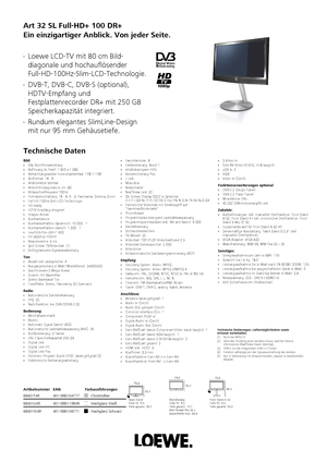 Page 1 Art 32 SL Full-HD+ 100 DR+
Ein einzigartiger Anblick. Von jeder Seite. 
Technische Daten  Loewe LCD-TV mit 80 cm Bild-
diagonale und hochauflösender
Full-HD-100Hz-Slim-LCD-Technologie.  DVB-T, DVB-C, DVB-S (optional),
HDTV-Empfang und
Festplattenrecorder DR+ mit 250 GB
Speicherkapazität integriert.  Rundum elegantes SlimLine-Design
mit nur 95 mm Gehäusetiefe.  Hochglanz Schwarz
68401W49 4011880106771 Hochglanz Weiß
68401U49 4011880119849 Chromsilber
68401T49 4011880104777Artikelnummer
EAN...