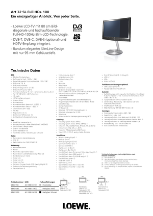 Page 1 Art 32 SL Full-HD+ 100
Ein einzigartiger Anblick. Von jeder Seite. 
Technische Daten  Loewe LCD-TV mit 80 cm Bild-
diagonale und hochauflösender
Full-HD-100Hz-Slim-LCD-Technologie.  DVB-T, DVB-C, DVB-S (optional) und
HDTV-Empfang integriert.  Rundum elegantes SlimLine-Design
mit nur 95 mm Gehäusetiefe.  Hochglanz Schwarz
68401W80 4011880106788 Hochglanz Weiß
68401U80 4011880119832 Chromsilber
68401T80 4011880103701Artikelnummer
EAN Farbausführungen  Nur in Verbindung mit entsprechendem, separat zu...