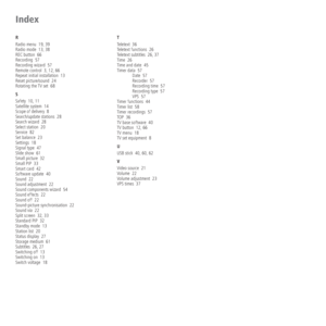 Page 80 - 80
R
Radio menu  19, 39
Radio mode  13, 38
REC button  66
Recording  57
Recording wizard  57
Remote control  3, 12, 66
Repeat initial installation  13
Reset picture/sound  24
Rotating the TV set  68
S
Safety  10, 11
Satellite system  14
Scope of delivery  8
Search/update stations  28
Search wizard  28
Select station  20
Service  82
Set balance  23
Settings  18
Signal type  47
Slide show  61
Small picture  32
Small PIP  33
Smart card  42
Software update  40
Sound  22
Sound adjustment  22
Sound...