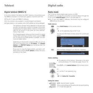 Page 36- 36
Teletext
Digital teletext (MHEG-5)
In the UK or Ireland, the teletext for DVB-T stations is transmitted as per 
the MHEG-5 standard. It contains text, graphics, functions and links.
➠ Only for TV sets with MHEG-5 software.
➠ At the moment only available in United Kingdom and Ireland.
➠ 
Digital teletext is not available when DVB subtitles are being displayed.
The operation of these menus depends on the particular 
provider. Normally after a station is changed, the provider 
broadcasting the digital...