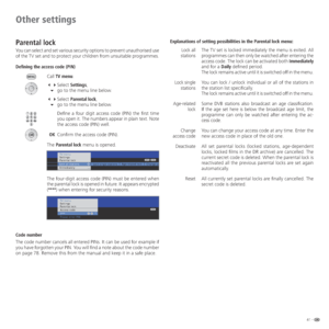 Page 4141 -
Other settings
Parental lock
You can select and set various security options to prevent unauthorised use 
of the TV set and to protect your children from unsuitable programmes.
Defining the access code (PIN)
Call TV menu.
 Select Settings,
 go to the menu line below.
 Select Parental lock,
 go to the menu line below.
   Define a four digit access code (PIN) the first time 
you open it. The numbers appear in plain text. Note 
the access code (PIN) well. 
 OK  Confirm the access code (PIN)....