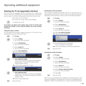 Page 5757 -
Operating additional equipment
Rotating the TV set (upgradable interface)
Your TV set can be upgraded with the connection for a rotating foot 
control. If the set is assembled with a Loewe stand with motor drive, 
you can align it to suit your sitting position using the remote control.
➠ A motor unit is connected.
➠ In normal TV mode, without other displays.
 Rotate the TV set.
Do not place any objects in the rotation range of the TV set that could 
obstruct the rotation or that could be knocked...