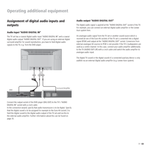 Page 3333 -  
Operating additional equipment
Audio output “AUDIO DIGITAL OUT“
The digital audio signal is applied at the “AUDIO DIGITAL OUT” socket of the TV. 
For example, you can connect an external digital audio ampliﬁer or the Loewe 
Auro system here.
An analogue audio signal from the TV set or another sound source which is 
received at one of the Euro-AV sockets of the TV set is converted into a digital 
signal (PCM) and output at the “AUDIO DIGITAL OUT“ socket. Conversion from 
external analogue AV...