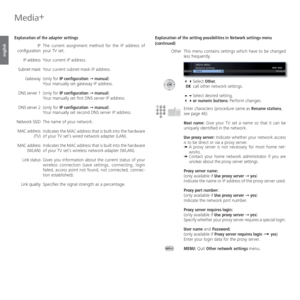 Page 66- 66
english
Media+
 Explanation of the adapter settings
The current assignment method for the IP address of 
your TV set.
Your current IP address.
Your current subnet-mask IP address.
(only for IP configuration Ø manual)
Your manually set gateway IP address.
(only for IP configuration Ø manual)
Your manually set first DNS server IP address.
(only for IP configuration Ø manual)
Your manually set second DNS server IP address.
The name of your network.
Indicates the MAC address that is built into the...