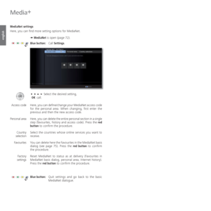 Page 76- 76
english
 MediaNet   settings
Here, you can find more setting options for MediaNet.
➠ MediaNet is open (page 72).
Blue button: Call Settings.
   Select the desired setting,
 OK call.
Here, you can define/change your MediaNet access code 
for the personal area. When changing, first enter the 
previous and then the new access code.
Here, you can delete the entire personal section in a single 
step (favourites, history and access code). Press the red 
button to confirm the procedure.
Select the...