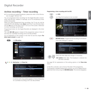 Page 9393 -
english
  Archive recording –  Timer recording
➠ For recording encrypted broadcasts, please also refer to the informa-
tion on pages 108 and 109.
You can programme timer recordings for the Digital Recorder conveni-
ently using the EPG, teletext or manually. Up to 50 simultaneous timer 
entries are possible.
When you have programmed timer recordings, the TV set can only be 
switched off to the standby mode. Never switch the TV set off at the mains 
and do not pull out the plug of the TV set out of...