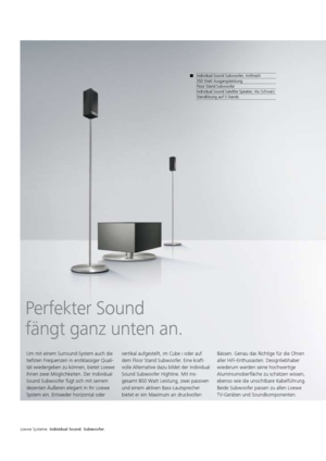 Page 114Perfekter Sound 
fängt ganz unten an.
Um mit einem Surround-System auch die 
tiefsten Frequenzen in erstklassiger Quali-
tät wiedergeben zu können, bietet Loewe 
Ihnen zwei Möglichkeiten. Der Individual 
Sound Subwoofer fügt sich mit seinem 
dezenten Äußeren elegant in Ihr Loewe 
System ein. Entweder horizontal oder vertikal aufgestellt, im Cube  
i oder auf 
dem Floor Stand Subwoofer. Eine kraft-
volle Alternative dazu bildet der Individual 
Sound Subwoofer Highline. Mit ins-
gesamt 800 Watt Leistung,...