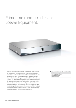 Page 120 
Primetime rund um die Uhr. 
 
Loewe Equipment.
Der DVD-Recorder Viewvision DR +
 ist mit einem DVB-T Empfän-
ger ausgestattet. Damit kommen Sie in den Genuss digitalen 
Fernsehens – auch mit älteren Loewe TV-Geräten. Und auch das 
Aufnehmen ist damit völlig unkompliziert. Sie wählen einfach 
über die Elektronische Programmzeitschrift (EPG) in Ihrem Loewe 
TV-Gerät aus, was Sie aufnehmen möchten. Viewvision zeichnet 
die Sendung auf Festplatte auf und mit dem integrierten DVD-
Recorder können Sie diese...